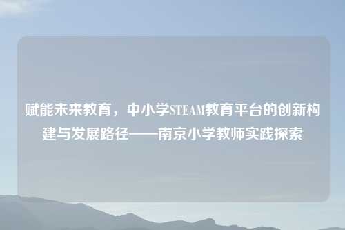 赋能未来教育，中小学STEAM教育平台的创新构建与发展路径——南京小学教师实践探索