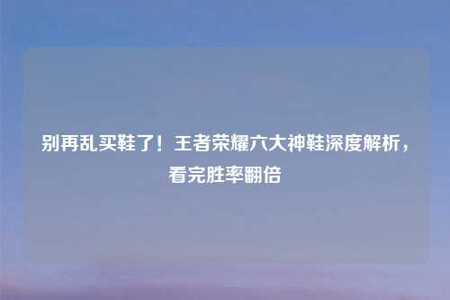 别再乱买鞋了！王者荣耀六大神鞋深度解析，看完胜率翻倍