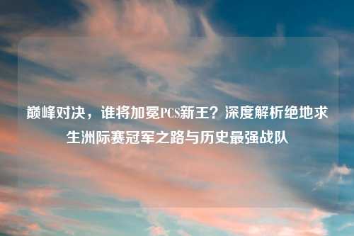 巅峰对决，谁将加冕PCS新王？深度解析绝地求生洲际赛冠军之路与历史最强战队