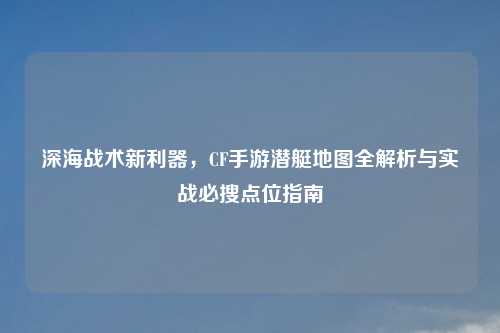 深海战术新利器，CF手游潜艇地图全解析与实战必搜点位指南
