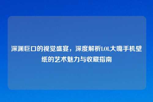 深渊巨口的视觉盛宴，深度解析LOL大嘴手机壁纸的艺术魅力与收藏指南