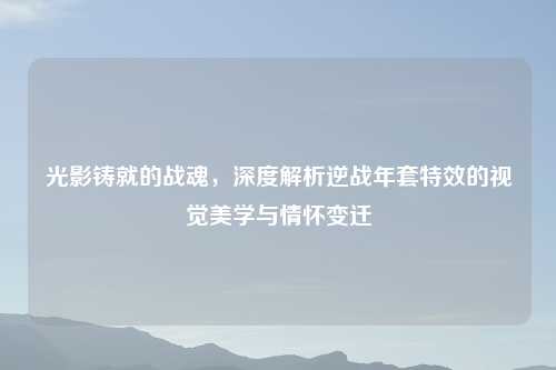 光影铸就的战魂，深度解析逆战年套特效的视觉美学与情怀变迁