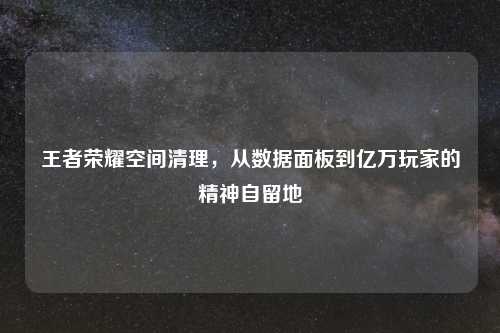 王者荣耀空间清理，从数据面板到亿万玩家的精神自留地
