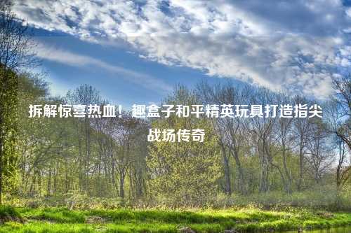 拆解惊喜热血！趣盒子和平精英玩具打造指尖战场传奇