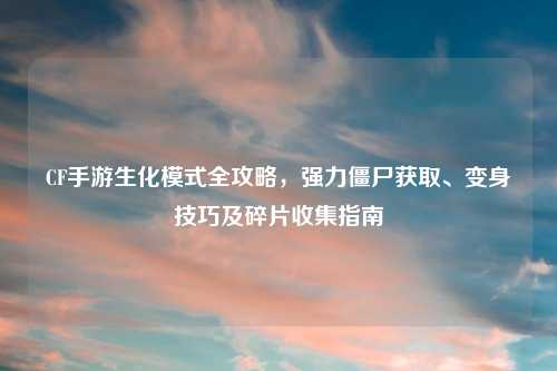 CF手游生化模式全攻略，强力僵尸获取、变身技巧及碎片收集指南