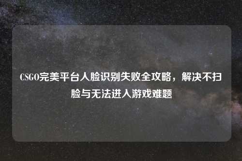 CSGO完美平台人脸识别失败全攻略，解决不扫脸与无法进入游戏难题