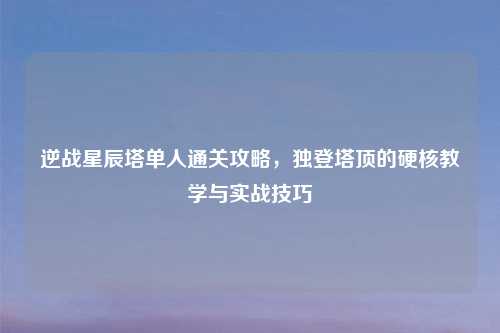 逆战星辰塔单人通关攻略，独登塔顶的硬核教学与实战技巧