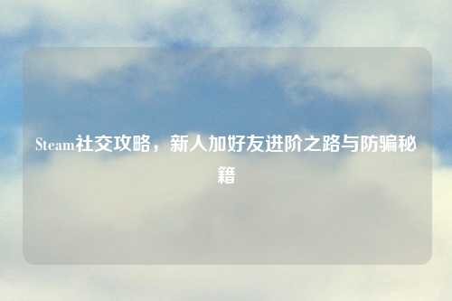 Steam社交攻略，新人加好友进阶之路与防骗秘籍