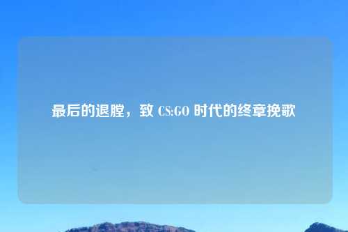 最后的退膛，致 CS:GO 时代的终章挽歌