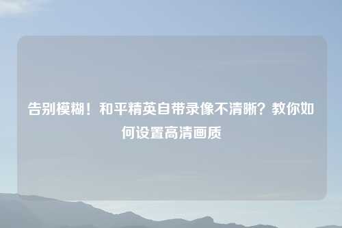 告别模糊！和平精英自带录像不清晰？教你如何设置高清画质