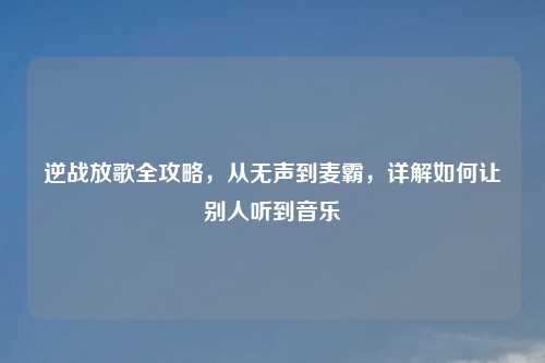 逆战放歌全攻略，从无声到麦霸，详解如何让别人听到音乐