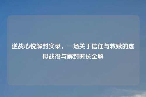 逆战心悦解封实录，一场关于信任与救赎的虚拟战役与解封时长全解