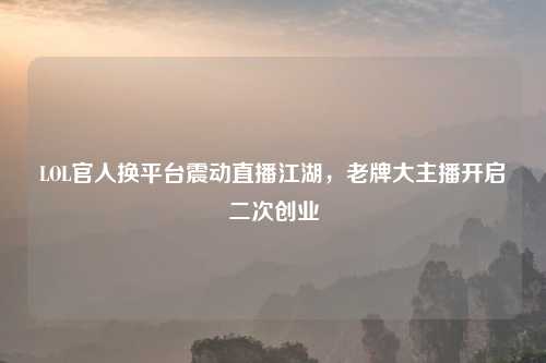LOL官人换平台震动直播江湖，老牌大主播开启二次创业