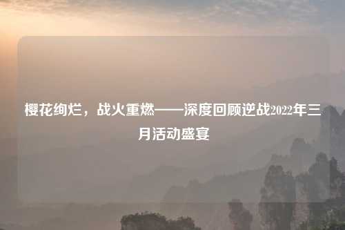 樱花绚烂，战火重燃——深度回顾逆战2022年三月活动盛宴