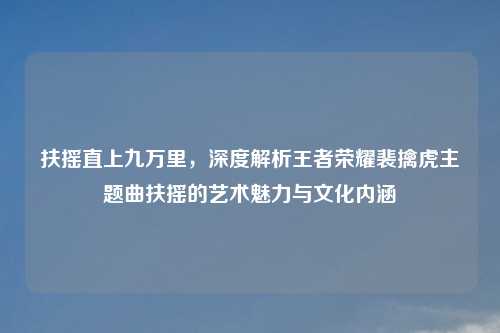 扶摇直上九万里，深度解析王者荣耀裴擒虎主题曲扶摇的艺术魅力与文化内涵