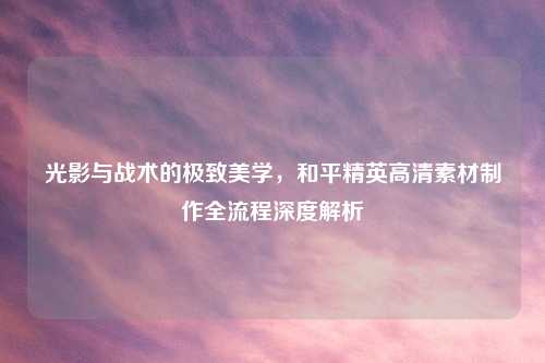 光影与战术的极致美学，和平精英高清素材     全流程深度解析