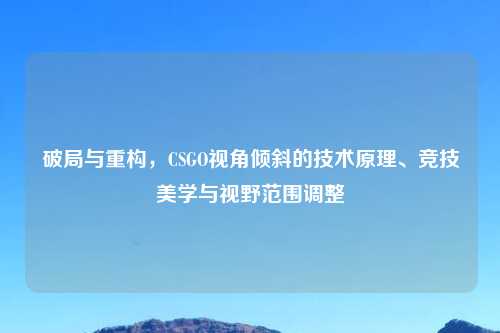 破局与重构，CSGO视角倾斜的技术原理、竞技美学与视野范围调整