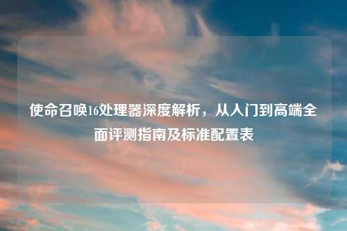 使命召唤16处理器深度解析，从入门到高端全面评测指南及标准配置表