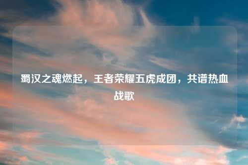 蜀汉之魂燃起，王者荣耀五虎成团，共谱热血战歌