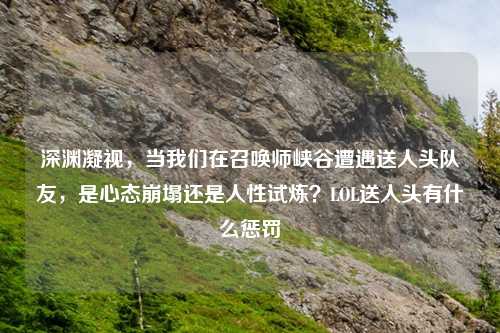 深渊凝视，当我们在召唤师峡谷遭遇送人头队友，是心态崩塌还是人性试炼？LOL送人头有什么惩罚