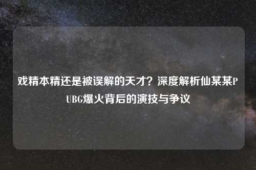 戏精本精还是被误解的天才？深度解析仙某某PUBG爆火背后的演技与争议