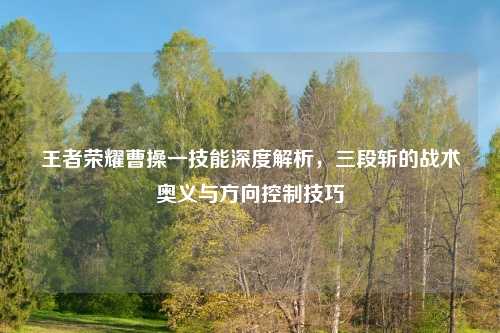王者荣耀曹操一技能深度解析，三段斩的战术奥义与方向控制技巧