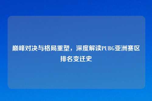巅峰对决与格局重塑，深度解读PUBG亚洲赛区排名变迁史