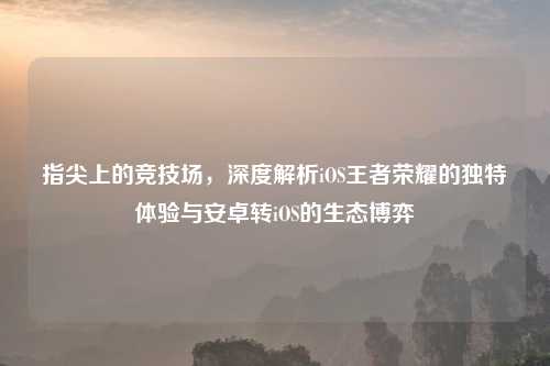指尖上的竞技场，深度解析iOS王者荣耀的独特体验与安卓转iOS的生态博弈