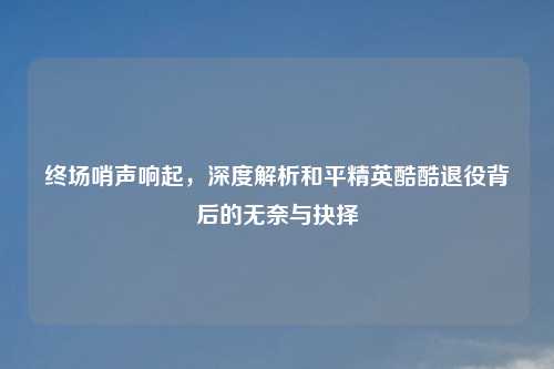 终场哨声响起，深度解析和平精英酷酷退役背后的无奈与抉择