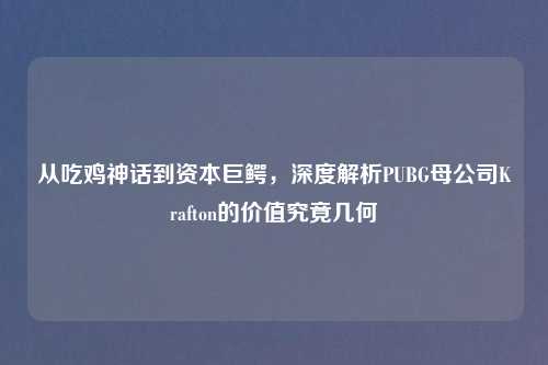 从吃鸡神话到资本巨鳄，深度解析PUBG母公司Krafton的价值究竟几何