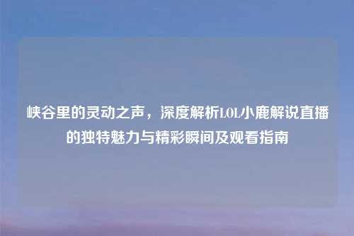 峡谷里的灵动之声，深度解析LOL小鹿解说直播的独特魅力与精彩瞬间及观看指南