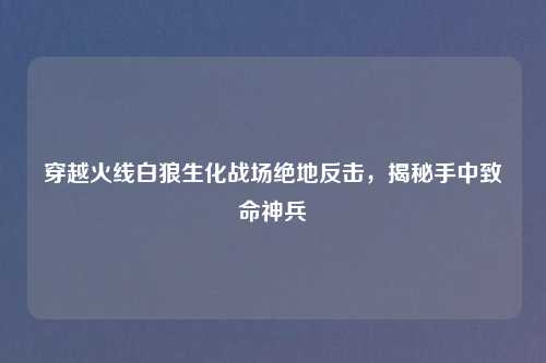 穿越火线白狼生化战场绝地反击，揭秘手中致命神兵