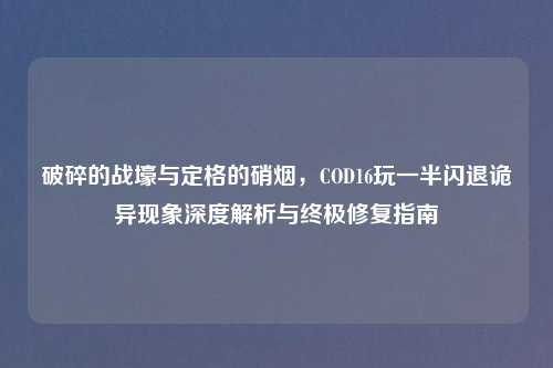 破碎的战壕与定格的硝烟，COD16玩一半闪退诡异现象深度解析与终极修复指南