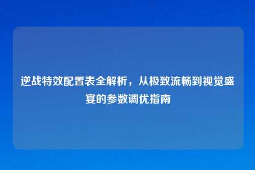 逆战特效配置表全解析，从极致流畅到视觉盛宴的参数调优指南