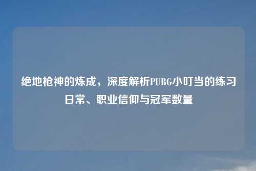 绝地枪神的炼成，深度解析PUBG小叮当的练习日常、职业信仰与冠军数量