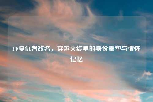 CF复仇者改名，穿越火线里的身份重塑与情怀记忆