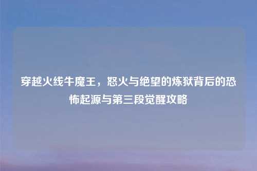 穿越火线牛魔王，怒火与绝望的炼狱背后的恐怖起源与第三段觉醒攻略