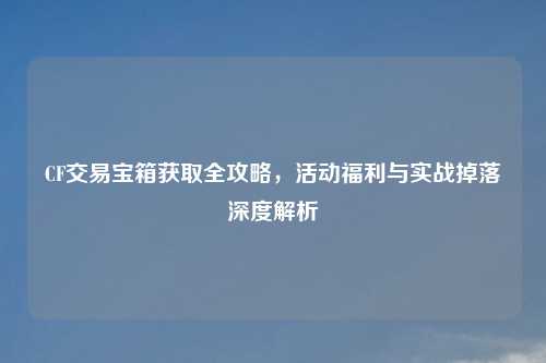 CF交易宝箱获取全攻略，活动福利与实战掉落深度解析