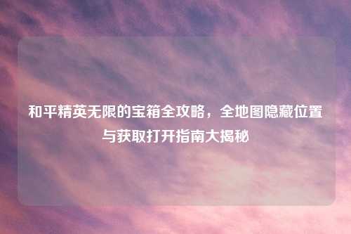 和平精英无限的宝箱全攻略，全地图隐藏位置与获取打开指南大揭秘