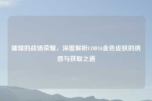 璀璨的战场荣耀，深度解析COD16金色皮肤的诱惑与获取之道