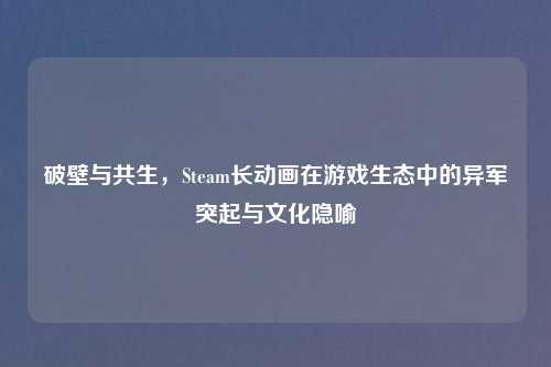 破壁与共生，Steam长动画在游戏生态中的异军突起与文化隐喻