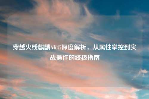 穿越火线麒麟AK47深度解析，从属性掌控到实战操作的终极指南