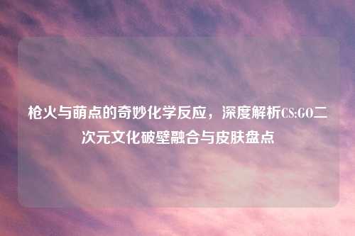 枪火与萌点的奇妙化学反应，深度解析CS:GO二次元文化破壁融合与皮肤盘点