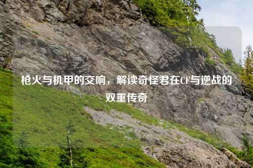 枪火与机甲的交响，解读奇怪君在CF与逆战的双重传奇