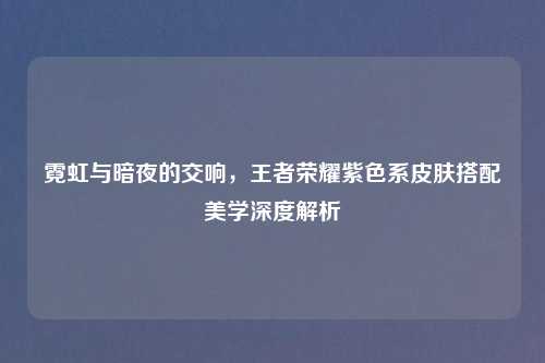 霓虹与暗夜的交响，王者荣耀紫色系皮肤搭配美学深度解析