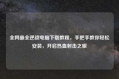 全网最全逆战电脑下载教程，手把手教你轻松安装，开启热血射击之旅