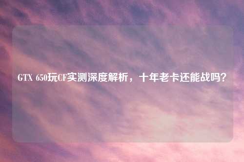 GTX 650玩CF实测深度解析，十年老卡还能战吗？