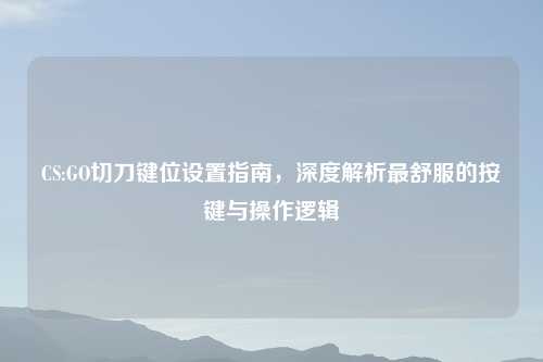 CS:GO切刀键位设置指南，深度解析最舒服的按键与操作逻辑