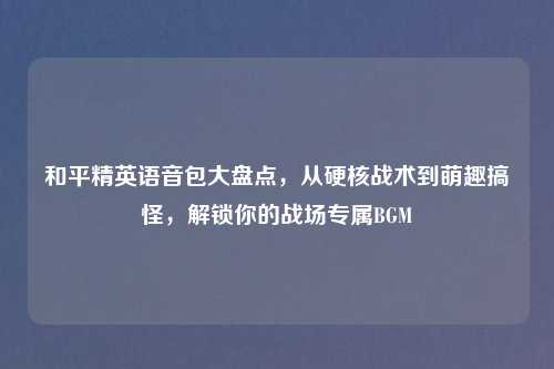 和平精英语音包大盘点，从硬核战术到萌趣搞怪，解锁你的战场专属BGM