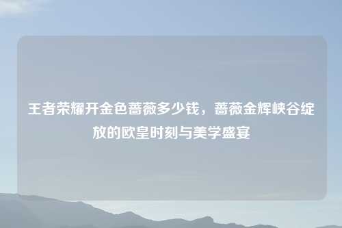 王者荣耀开金色蔷薇多少钱，蔷薇金辉峡谷绽放的欧皇时刻与美学盛宴